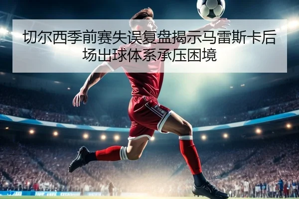 切尔西季前赛失误复盘揭示马雷斯卡后场出球体系承压困境