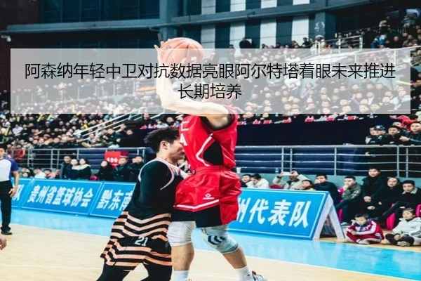 阿森纳年轻中卫对抗数据亮眼阿尔特塔着眼未来推进长期培养