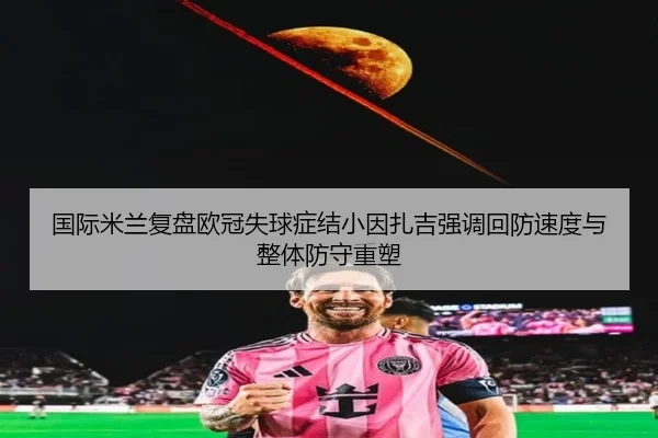 国际米兰复盘欧冠失球症结小因扎吉强调回防速度与整体防守重塑